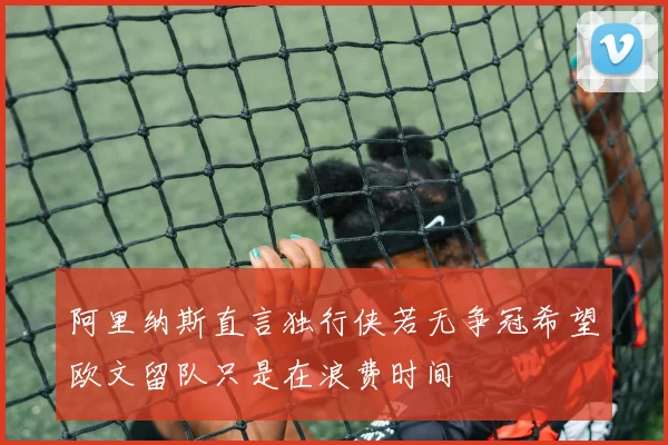 阿里纳斯直言独行侠若无争冠希望欧文留队只是在浪费时间