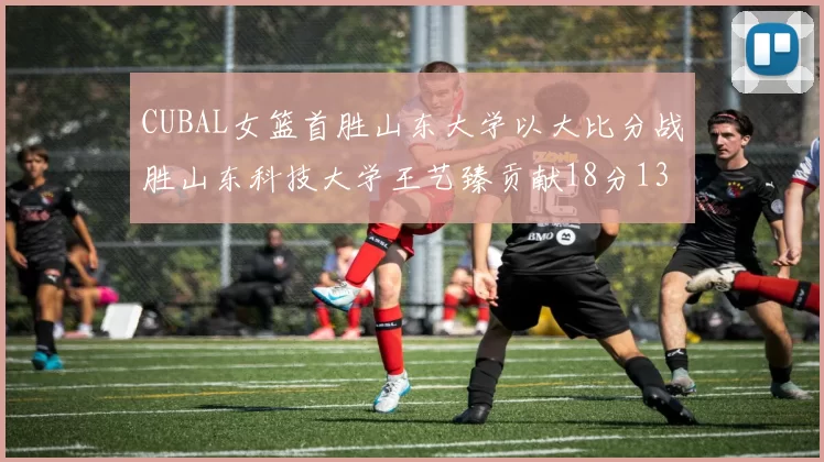 CUBAL女篮首胜山东大学以大比分战胜山东科技大学王艺臻贡献18分13篮板表现出色