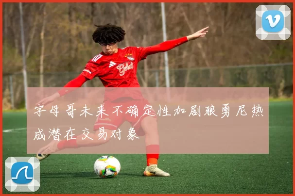 字母哥未来不确定性加剧狼勇尼热成潜在交易对象