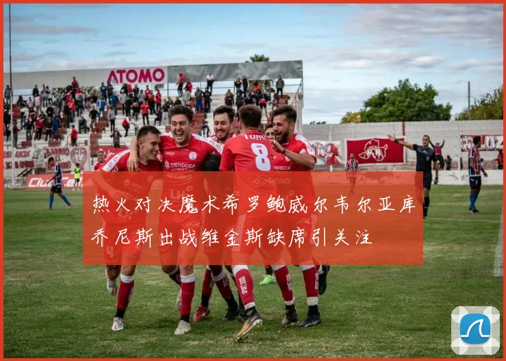 热火对决魔术希罗鲍威尔韦尔亚库乔尼斯出战维金斯缺席引关注