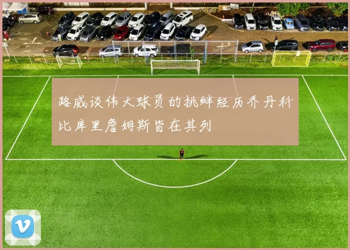 路威谈伟大球员的挑衅经历乔丹科比库里詹姆斯皆在其列