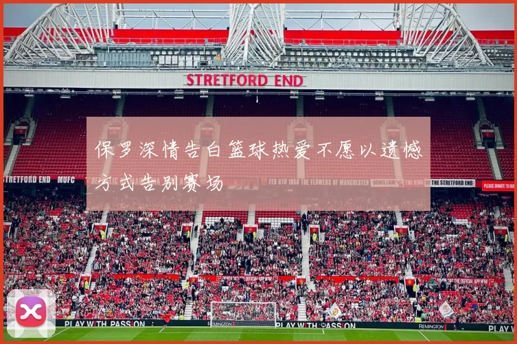 保罗深情告白篮球热爱不愿以遗憾方式告别赛场