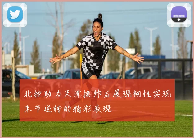 北控助力天津换帅后展现韧性实现末节逆转的精彩表现