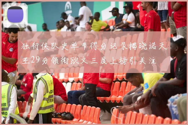 独行侠队史单节得分记录揭晓诺天王29分领衔欧文三度上榜引关注