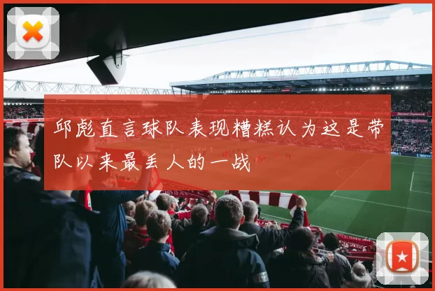 邱彪直言球队表现糟糕认为这是带队以来最丢人的一战