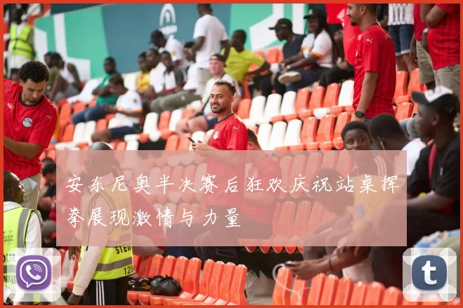 安东尼奥半决赛后狂欢庆祝站桌挥拳展现激情与力量
