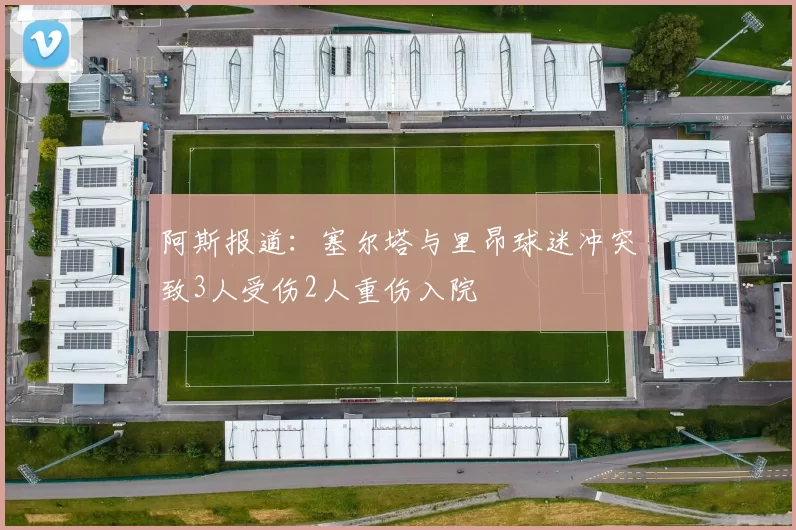 阿斯报道：塞尔塔与里昂球迷冲突致3人受伤2人重伤入院