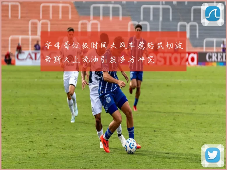 字母哥垃圾时间大风车惹怒武切波蒂斯火上浇油引发多方冲突