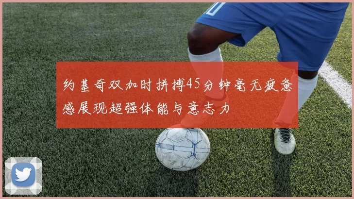 约基奇双加时拼搏45分钟毫无疲惫感展现超强体能与意志力