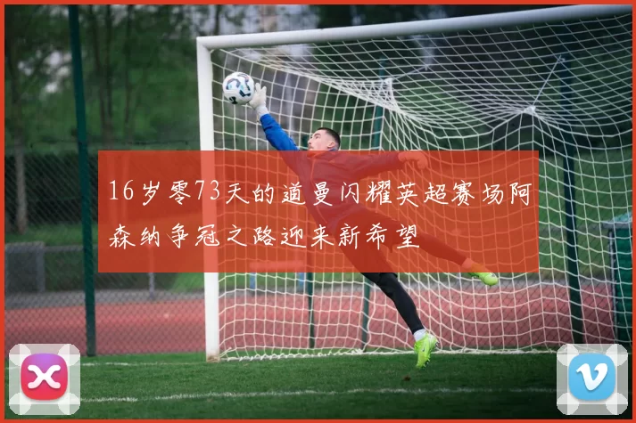 16岁零73天的道曼闪耀英超赛场阿森纳争冠之路迎来新希望