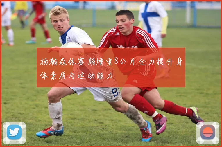 杨瀚森休赛期增重8公斤全力提升身体素质与运动能力