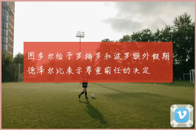 图多尔给予罗梅罗和波罗额外假期德泽尔比表示尊重前任的决定