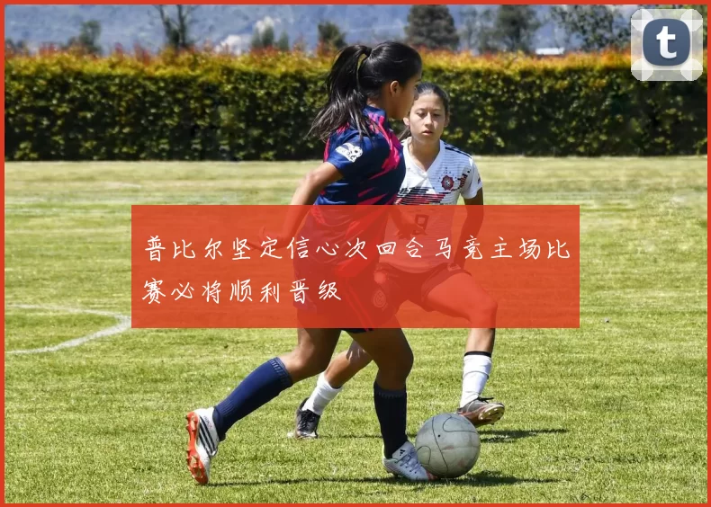 普比尔坚定信心次回合马竞主场比赛必将顺利晋级