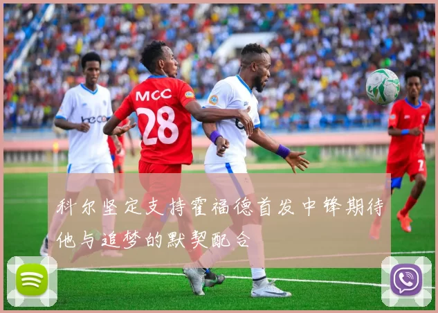 科尔坚定支持霍福德首发中锋期待他与追梦的默契配合